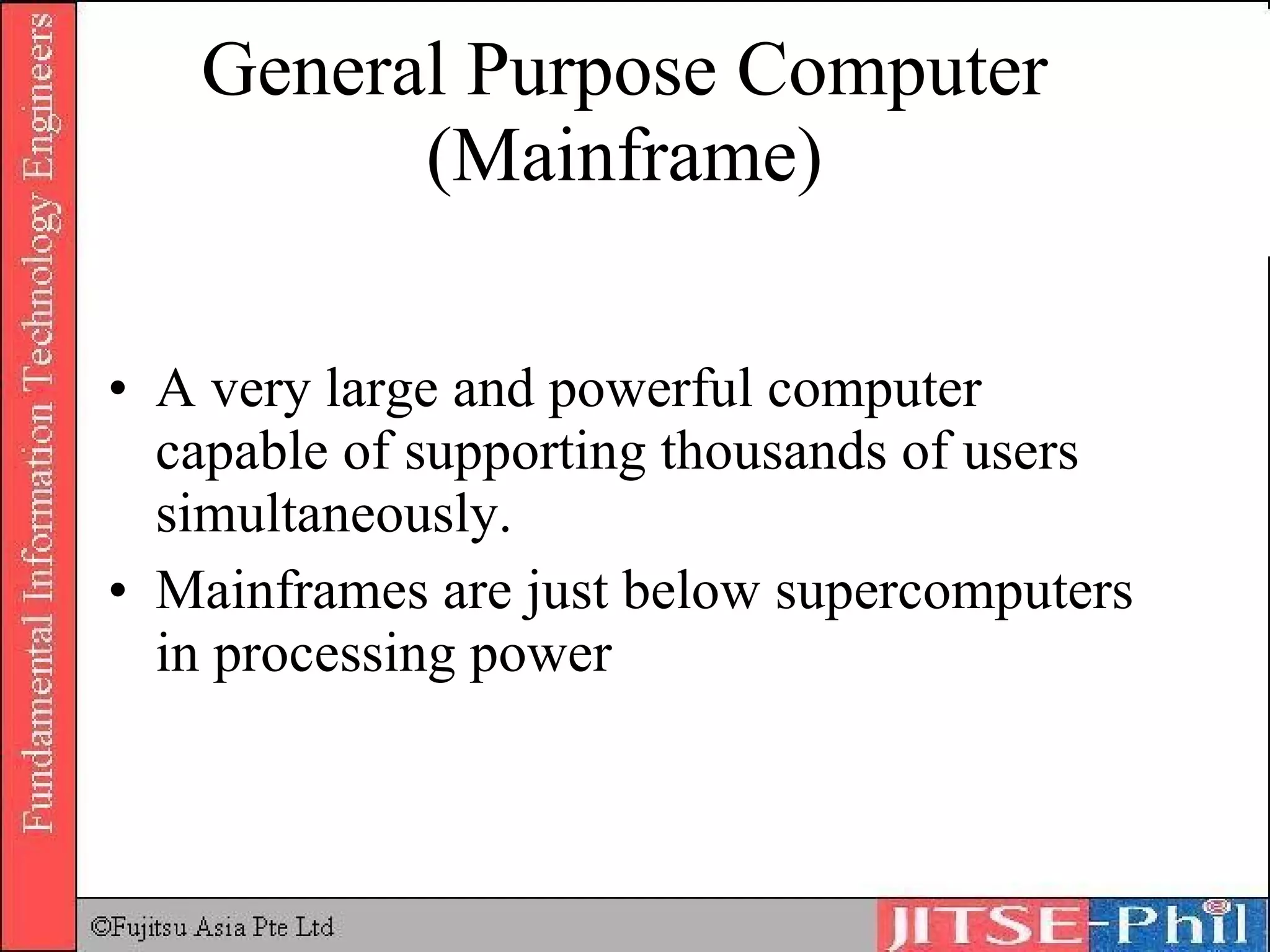 General Purpose Computer (Mainframe) A very large and powerful computer capable of supporting thousands of users simultaneously. Mainframes are just below supercomputers in processing power 