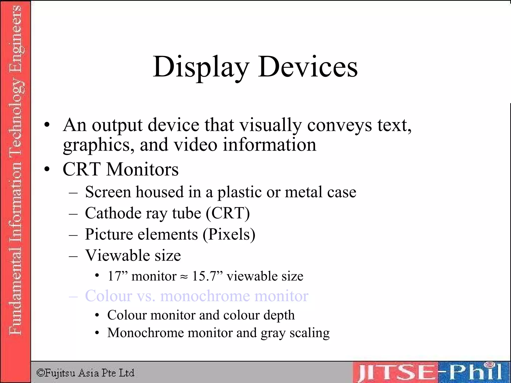 Display Devices An output device that visually conveys text, graphics, and video information CRT Monitors Screen housed in a plastic or metal case Cathode ray tube (CRT) Picture elements (Pixels) Viewable size 17” monitor    15.7” viewable size Colour  vs. monochrome monitor Colour monitor and colour depth Monochrome monitor and gray scaling 