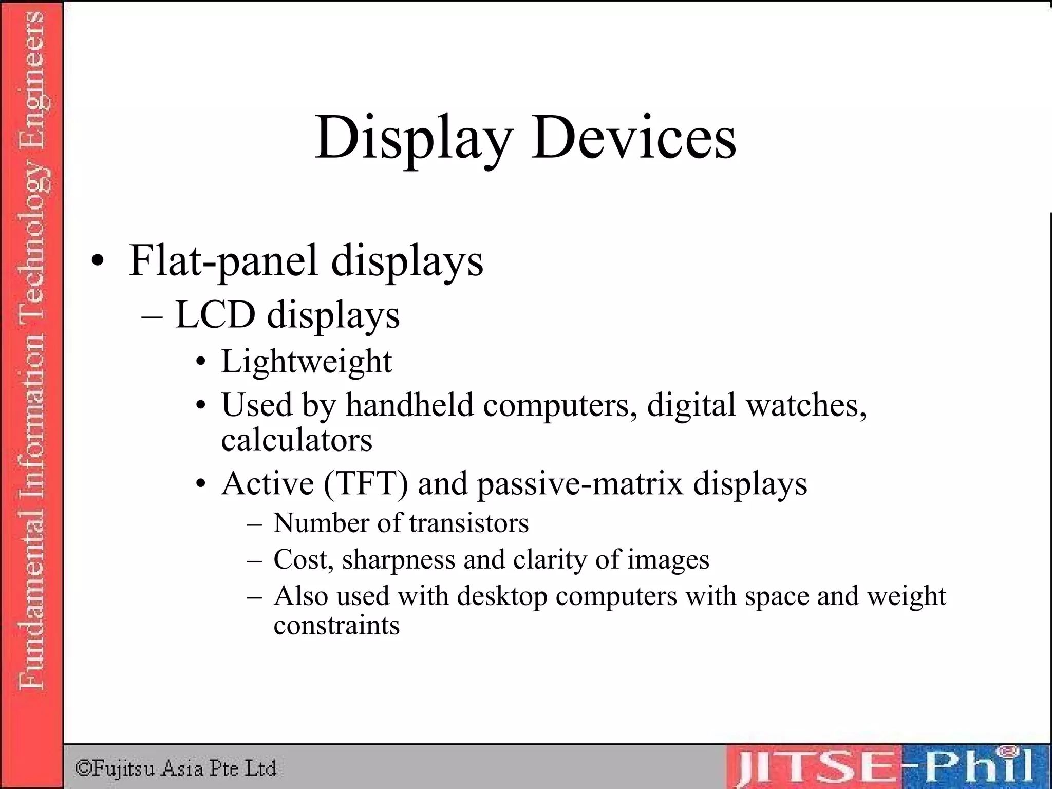 Display Devices Flat-panel displays LCD displays Lightweight Used by handheld computers, digital watches, calculators Active (TFT) and passive-matrix displays Number of transistors Cost, sharpness and clarity of images Also used with desktop computers with space and weight constraints 