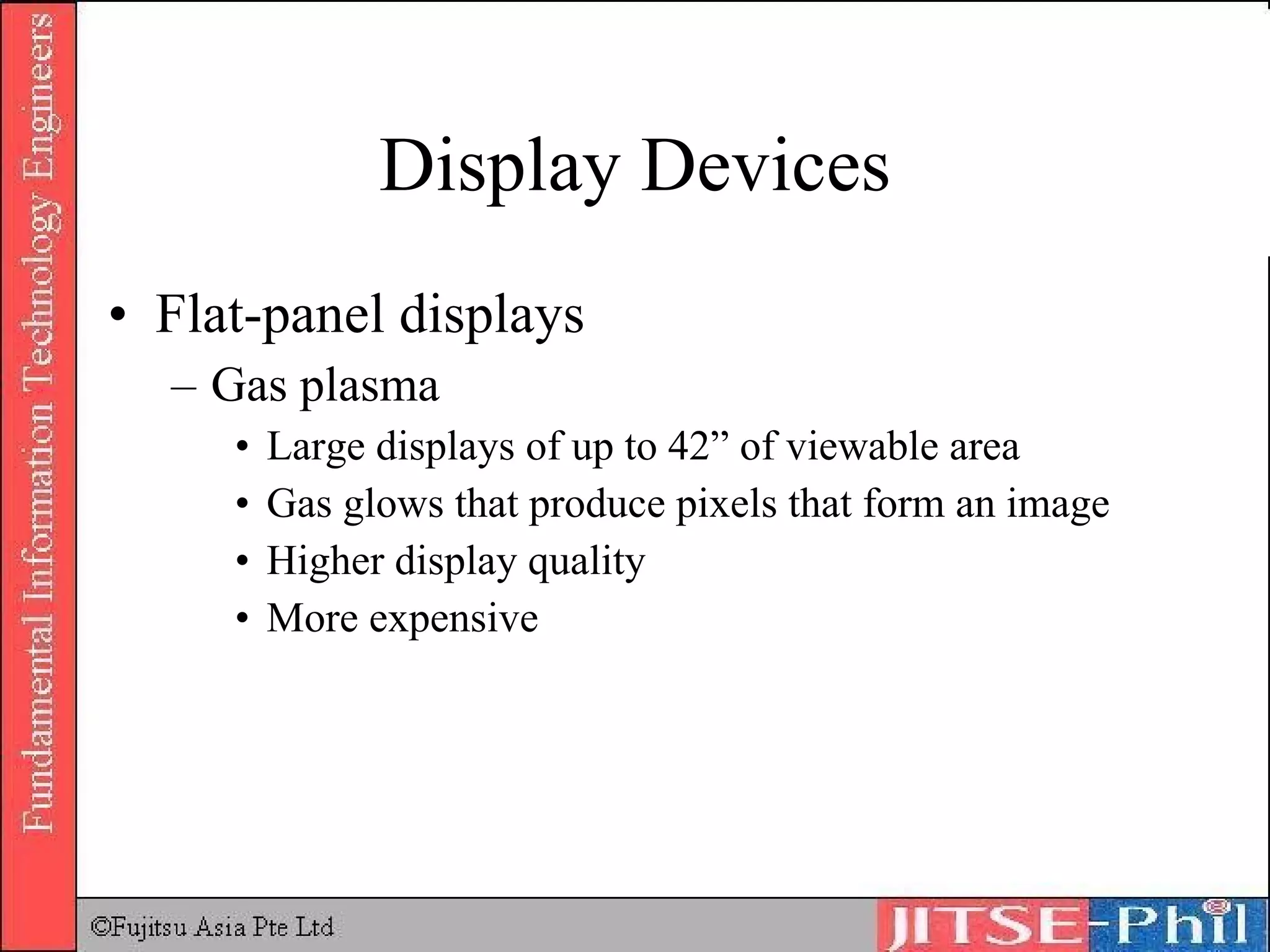 Display Devices Flat-panel displays Gas plasma Large displays of up to 42” of viewable area Gas glows that produce pixels that form an image Higher display quality More expensive 