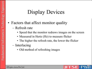 Display Devices Factors that affect monitor quality Refresh rate Speed that the monitor redraws images on the screen Measured in Hertz (Hz) to measure flicker The higher the refresh rate, the lower the flicker Interlacing Old method of refreshing images 