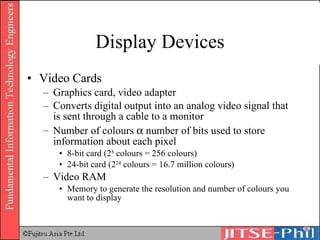 Display Devices Video Cards Graphics card, video adapter Converts digital output into an analog video signal that is sent through a cable to a monitor Number of colours    number of bits used to store information about each pixel 8-bit card (2 8  colours = 256 colours) 24-bit card (2 24  colours = 16.7 million colours) Video RAM Memory to generate the resolution and number of colours you want to display 