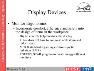 Display Devices Monitor Ergonomics Incorporate comfort, efficiency and safety into the design of items in the workplace Digital controls help fine-tune the display Tilt-and-swivel base to minimise neck strain and reduce glare MPR II standard regarding electromagnetic radiation (EMR) ENERGY STAR program to create energy-efficient monitors 