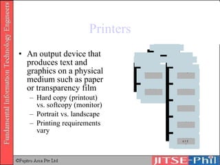 Printers An output device that produces text and graphics on a physical medium such as paper or transparency film Hard copy (printout) vs. softcopy (monitor) Portrait vs. landscape Printing requirements vary 