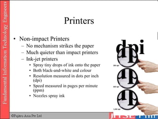 Printers Non-impact Printers No mechanism strikes the paper Much quieter than impact printers Ink-jet printers Spray tiny drops of ink onto the paper Both black-and-white and colour Resolution measured in dots per inch (dpi) Speed measured in pages per minute (ppm) Nozzles spray ink 