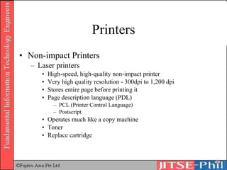 Printers Non-impact Printers Laser printers High-speed, high-quality non-impact printer Very high quality resolution - 300dpi to 1,200 dpi Stores entire page before printing it Page description language (PDL) PCL (Printer Control Language) Postscript Operates much like a copy machine Toner Replace cartridge 