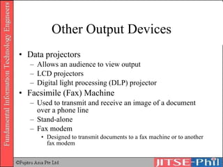 Other Output Devices Data projectors Allows an audience to view output LCD projectors Digital light processing (DLP) projector Facsimile (Fax) Machine Used to transmit and receive an image of a document over a phone line Stand-alone Fax modem Designed to transmit documents to a fax machine or to another fax modem 