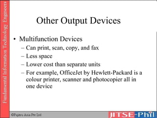 Other Output Devices Multifunction Devices Can print, scan, copy, and fax Less space Lower cost than separate units For example, OfficeJet by Hewlett-Packard is a colour printer, scanner and photocopier all in one device 