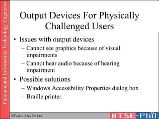 Output Devices For Physically Challenged Users Issues with output devices Cannot see graphics because of visual impairments Cannot hear audio because of hearing impairment Possible solutions Windows Accessibility Properties dialog box Braille printer 
