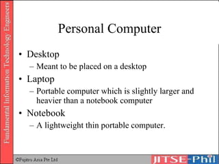 Personal Computer Desktop Meant to be placed on a desktop Laptop Portable computer which is slightly larger and heavier than a notebook computer Notebook A lightweight thin portable computer. 
