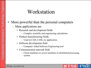 Workstation More powerful than the personal computers Main applications are Research and development fields Complex scientific and engineering calculations Product manufacturing fields Used in CAD, CAM, etc application. Software development field Computer Aided Software Engineering tool Communication network field Client machines or server machines in distributed processing system. 