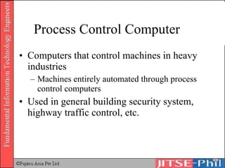 Process Control Computer Computers that control machines in heavy industries Machines entirely automated through process control computers Used in general building security system, highway traffic control, etc. 