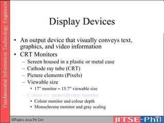 Display Devices An output device that visually conveys text, graphics, and video information CRT Monitors Screen housed in a plastic or metal case Cathode ray tube (CRT) Picture elements (Pixels) Viewable size 17” monitor    15.7” viewable size Colour  vs. monochrome monitor Colour monitor and colour depth Monochrome monitor and gray scaling 