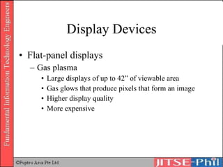 Display Devices Flat-panel displays Gas plasma Large displays of up to 42” of viewable area Gas glows that produce pixels that form an image Higher display quality More expensive 