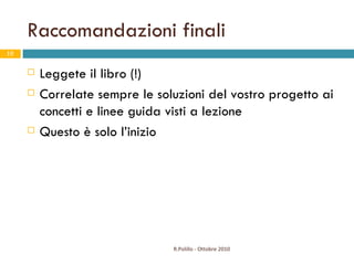 Raccomandazioni finali Leggete il libro (!) Correlate sempre le soluzioni del vostro progetto ai concetti e linee guida visti a lezione Questo è solo l’inizio R.Polillo - Ottobre 2010 