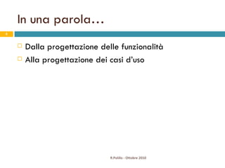 In una parola… Dalla progettazione delle funzionalità Alla progettazione dei casi d’uso R.Polillo - Ottobre 2010 