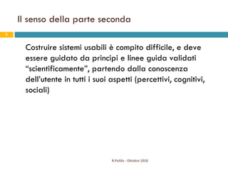 Il senso della parte seconda Costruire sistemi usabili è compito difficile, e deve essere guidato da principi e linee guida validati “scientificamente”, partendo dalla conoscenza dell’utente in tutti i suoi aspetti (percettivi, cognitivi, sociali) R.Polillo - Ottobre 2010 