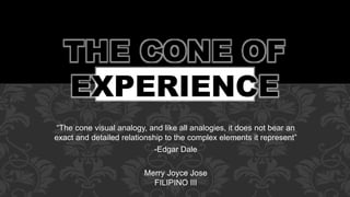 “The cone visual analogy, and like all analogies, it does not bear an
exact and detailed relationship to the complex elements it represent”
-Edgar Dale
Merry Joyce Jose
FILIPINO III
 