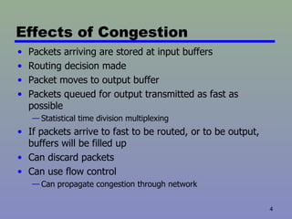 Effects of Congestion Packets arriving are stored at input buffers Routing decision made Packet moves to output buffer Packets queued for output transmitted as fast as possible Statistical time division multiplexing If packets arrive to fast to be routed, or to be output, buffers will be filled up Can discard packets Can use flow control Can propagate congestion through network 