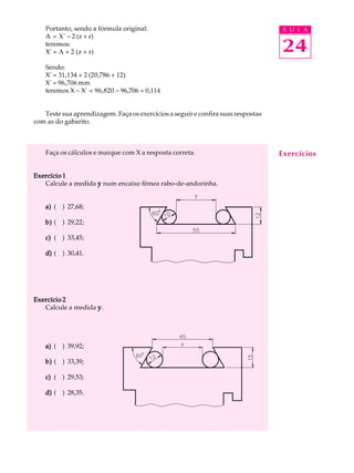 Portanto, sendo a fórmula original:                                           A U L A
    A = X' - 2 (z + r)
    teremos:
    X' = A + 2 (z + r)                                                            24
    Sendo:
    X' = 31,134 + 2 (20,786 + 12)
    X' = 96,706 mm
    teremos X - X' = 96,820 - 96,706 = 0,114


   Teste sua aprendizagem. Faça os exercícios a seguir e confira suas respostas
com as do gabarito.



    Faça os cálculos e marque com X a resposta correta.                           Exercícios

Exercício 1
   Calcule a medida y num encaixe fêmea rabo-de-andorinha.


    a) ( ) 27,68;

    b) ( ) 29,22;

    c) ( ) 33,45;

    d) ( ) 30,41.




Exercício 2
   Calcule a medida y .




    a) ( ) 39,92;

    b) ( ) 33,39;

    c) ( ) 29,53;

    d) ( ) 28,35.
 