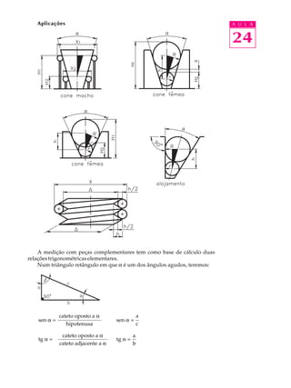 Aplicações                                                            A U L A


                                                                         24




    A medição com peças complementares tem como base de cálculo duas
relações trigonométricas elementares.
    Num triângulo retângulo em que a é um dos ângulos agudos, teremos:




             cateto oposto a a                   a
   sen a =                          sen a =
                hipotenusa                       c

              cateto oposto a a              a
   tg a =                           tg a =
             cateto adjacente a a            b
 