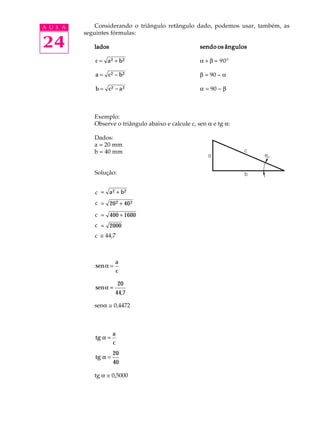 A U L A       Considerando o triângulo retângulo dado, podemos usar, também, as
          seguintes fórmulas:

24           lados                                    sendo os ângulos

             c = a 2 + b2                             a + b = 90º

             a = c2 − b 2                             b = 90 - a

             b = c2 − a 2                             a = 90 - b



             Exemplo:
             Observe o triângulo abaixo e calcule c, sen a e tg a:

             Dados:
             a = 20 mm
             b = 40 mm


             Solução:


             c = a 2 + b2
             C
             c = 20 2 + 40 2
             C
             c = 400 + 1600
             C
             c = 2000
             C
             C @ 44,7
             c



                       a
             sen α =
                       c

                          20
             sen α =
                       44,7

             sena @ 0,4472



                      a
             tg α =
                      c
                      20
             tg α =
                      40

             tg a @ 0,5000
 