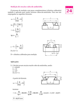 Medição de encaixe rabo-de-andorinha                                                         A U L A

   O processo de medição com peças complementares (cilindros calibrados)
também é aplicado para medir encaixes rabos-de-andorinha. Para isso são                         24
empregadas as seguintes fórmulas:

         D       
    x=l+
         tg α + D
                  
         2       

       (L − l) tg α 
    h=              
             2      
         2h 
    l=L−      
         tg α 
              2h
    tg α =
             L−l




               D 
   y = L − D + α 
   Y       
              tg 2 
                    
   D @ 0,9 · h

   D = cilindros calibrados para medição



   Aplicações

   1. Calcular x num encaixe macho rabo-de-andorinha, sendo:
      L = 60,418
      h = 10
      a = 60º
      D @ 0,9 · h


      A partir da fórmula:

            D       
       x=l+
            tg α + D
                     
            2       

      teremos:
                 2h                  2 ⋅ 10                 20
       l=L−             = 60,418 −            = 60,418 −           = 60,418 - 11,547 = 48,871
                 tg α                tg 60o                1,732

        l = 48,871mm
 