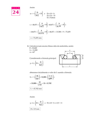 A U L A     Assim:


24                D
             x=l+
                           
                           
                  tg α + D
                  2       
                                     e   D @ 0,9 · h
                                         D @ 0,9 · 10
                                         D @ 9,0mm


                          9                  9         
            x = 48,871 +  60 + 9 = 48,871 + 
                          tg                         + 9 =
                          2                  tg 30o    

                        9        
            = 48,871 +        + 9 = 48,871 + 15,588 + 9 = 73,459
                        0,5773 

             x = 73,459 mm



          2. Calcular y num encaixe fêmea rabo-de-andorinha, sendo:
             l = 35,000
             h = 11,000
             a = 60º


            Considerando a fórmula principal:

                          D 
             y = L − D +
                     
                               
                         tg α 
                             2




            obteremos inicialmente o valor de L usando a fórmula:
                  2h               2 ⋅ 11 
             L=l+      = 35,000 +         =
                  tgα              tg60o 

                           22
             = 35,000 +           = 35 + 12,702
                          1,732

             L = 47,702 mm



            Assim:

                          D 
             y = L − D +
                     
                                    e D @ 0,9 · h Þ 0,9 · 11
                         tg α 
                             2


             D @ 9,9 mm
 