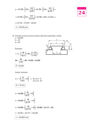         9, 9                       9,9      A U L A
   y = 47,702 −  9,9 +
                
                               = 47,702 −  9, 9 +        ⇒
                        tg 60 
                                                                24
                           2                     tg 30o 

                        9, 9 
   ⇒ 47,702 −  9, 9 +         = 47,702 − ( 9,9 + 17,147) ⇒
                      0,5773 

  Þ 47,702 - 27,047 = 20,655

   Y = 20,655 mm



3. Calcular x num encaixe macho rabo-de-andorinha, sendo:
   L = 80,000
   h = 20
   a = 60º


  Portanto:

        2h            2 ⋅ 20 
   l=L−       = 80 −         =
        tg α          1,732 

           40
   80 −           = 80 − 23,094 = 56,906
          1,732

    l = 56,906

  Assim, teremos:

        D       
   x=l+
        tg α + D
                 
                           e D @ 0,9 · h
        2                  D @ 0,9 · 20

   D = 18 mm


                 18        
   x = 56,906 +            
                 tg 60 + 18
                 2         

                 18         
   x = 56,906 +         + 18
                 tg 30o     

                 18         
   x = 56,906 +         + 18 = 56,906 + (31,177 + 18)
                 0,5773     

  x = 56,906 + 49,177 = 106,083

   x = 106,083 mm
 