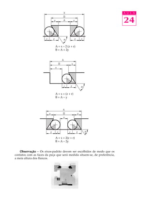 A U L A


                                                                           24

                             A = x - 2 (z + r)
                             B = A + 2y




                             A = x + (z + r)
                             B=A-y




                             A = x + 2(z + r)
                             B = A - 2y


   Observação - Os eixos-padrão devem ser escolhidos de modo que os
contatos com as faces da peça que será medida situem-se, de preferência,
a meia altura dos flancos.
 