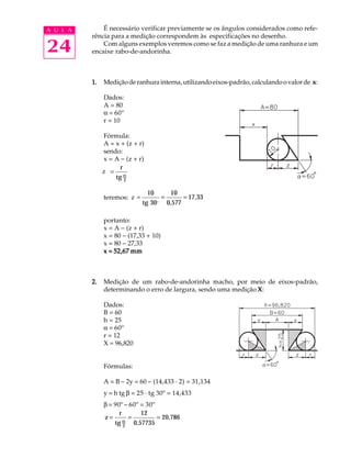 A U L A       É necessário verificar previamente se os ângulos considerados como refe-
          rência para a medição correspondem às especificações no desenho.

24            Com alguns exemplos veremos como se faz a medição de uma ranhura e um
          encaixe rabo-de-andorinha.



          1.   Medição de ranhura interna, utilizando eixos-padrão, calculando o valor de x :

               Dados:
               A = 80
               a = 60º
               r = 10

                Fórmula:
                A = x + (z + r)
                sendo:
                x = A - (z + r)
                      r
               zZ =
                    tg α2

                                10       10
               teremos: Z =
                        z             =       = 17,33
                              tg 30 o   0,577

               portanto:
               x = A - (z + r)
               x = 80 - (17,33 + 10)
               x = 80 - 27,33
               x = 52,67 mm



          2.   Medição de um rabo-de-andorinha macho, por meio de eixos-padrão,
               determinando o erro de largura, sendo uma medição X :

               Dados:
               B = 60
               h = 25
               a = 60º
               r = 12
               X = 96,820


               Fórmulas:

               A = B - 2y = 60 - (14,433 · 2) = 31,134
               y = h tg b = 25 · tg 30º = 14,433
               b = 90º - 60º = 30º
                     r       12
               z=        =         = 20,786
                       α
                   tg 2 0,57735
 