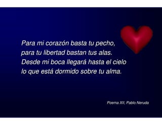 Para mi corazón basta tu pecho,
para tu libertad bastan tus alas.
Desde mi boca llegará hasta el cielo
lo que está dormido sobre tu alma.



                             Poema XII, Pablo Neruda
 
