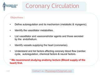  2
Objectives :
• Define autoregulation and its mechanism (metabolic & myogenic).
• Identify the vasodilator metabolites.
• List vasodilator and vasoconstrictor agents and those secreted
by the endothelium.
• Identify vessels supplying the heart (coronaries).
• Understand and list factors affecting coronary blood flow (cardiac
cycle, autoregulation, chemical factors & neural factors.
* We recommend studying anatomy lecture (Blood supply of the
heart) first.
Coronary Circulation
Contact us :Physiology435@gmail.com
 