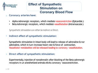 Effect of Sympathetic
Stimulation on
Coronary Blood Flow
Coronary arteries have:
• Alpha Adrenergic receptors, which mediatevasoconstriction (Epicardial.)
• BetaAdrenergic receptors, which mediate vasodilatation(Intramuscular.)
Sympatheticstimulationcan eitherbeIndirectorDirect.
Indirect effect of sympathetic stimulation:
Sympathetic stimulation in intact body will leadto release of adrenaline&nor
adrenaline,which in turn increase heart rate &force of contraction.
Vasodilator metabolites will be released leading to coronary vasodilatation.
Direct effect of sympathetic stimulation:
Experimentally, injectionof noradrenalin after blocking of the Beta adrenergic
receptors in un anesthetized animals elicits coronary vasoconstriction.
 22
 