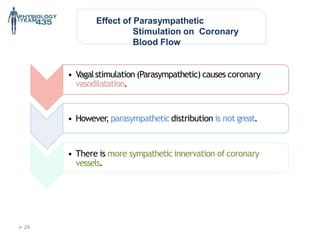 Effect of Parasympathetic
Stimulation on Coronary
Blood Flow
• Vagalstimulation (Parasympathetic) causes coronary
vasodilatation.
• However, parasympathetic distribution is not great.
• There is more sympathetic innervation of coronary
vessels.
 24
 