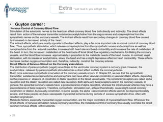 Extra “just read it, you will get the
idea”
• Guyton corner :
Nervous Control of Coronary Blood Flow
Stimulation of the autonomic nerves to the heart can affect coronary blood flow both directly and indirectly. The direct effects
result from action of the nervous transmitter substances acetylcholine from the vagus nerves and norepinephrine from the
sympathetic nerves on the coronary vessels. The indirect effects result from secondary changes in coronary blood flow caused
by increased or decreased activity of the heart.
The indirect effects, which are mostly opposite to the direct effects, play a far more important role in normal control of coronary blood
flow. Thus, sympathetic stimulation, which releases norepinephrine from the sympathetic nerves and epinephrine as well as
norepinephrine from the adrenal medullae, increases both heart rate and heart contractility and increases the rate of metabolism of
the heart. In turn, the increased metabolism of the heart sets off local blood flow regulatory mechanisms for dilating the coronary
vessels, and the blood flow increases approximately in proportion to the metabolic needs of the heart muscle. In contrast, vagal
stimulation, with its release of acetylcholine, slows the heart and has a slight depressive effect on heart contractility. These effects
decrease cardiac oxygen consumption and, therefore, indirectly constrict the coronary arteries
Direct Effects of Nervous Stimuli on the Coronary Vasculature.
The distribution of parasympathetic (vagal) nerve fibers to the ventricular coronary system is not very great. However, the
acetylcholine released by parasympathetic stimulation has a direct effect to dilate the coronaryarteries.
Much more extensive sympathetic innervation of the coronary vessels occurs. In Chapter 61, we see that the sympathetic
transmitter substances norepinephrine and epinephrine can have either vascular constrictor or vascular dilator effects, depending
on the presence or absence of constrictor or dilator receptors in the blood vessel walls. The constrictor receptors are called alpha
receptors and the dilator receptors are called beta receptors. Both alpha and beta receptors exist in the coronary vessels. In
general, the epicardial coronary vessels have a preponderance of alpha receptors, whereas the intramuscular arteries may have a
preponderance of beta receptors. Therefore, sympathetic stimulation can, at least theoretically, cause slight overall coronary
constriction or dilation, but usually constriction. In some people, the alpha vasoconstrictor effects seem to be disproportionately
severe, and these people can have vasospastic myocardial ischemia during periods of excess sympathetic drive, often with
resultant anginalpain.
Metabolic factors, especially myocardial oxygen consumption, are the major controllers of myocardial blood flow. Whenever the
direct effects of nervous stimulation reduce coronary blood flow, the metabolic control of coronary flow usually overrides the direct
coronary nervous effects within seconds.
 26
 