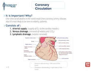 Coronary
Circulation
It is important!Why?
One thirdofalldeathsintheworldresultfromcoronaryarterydisease.
Alsoit’smostlikelytobeseeninelderly patients.
Consists of :
1. Arterial supply. (supplyofO2 tothecardiacmuscle.)
2. Venous drainage. (removalofwastesand CO2)
3. Lymphatic drainage. (wastes removal)
- Anterior descending > left side of the
heart
- Posterior descending > right side of the
heart
 3
 