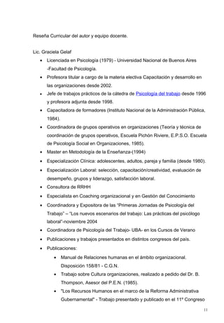 Reseña Curricular del autor y equipo docente.


Lic. Graciela Gelaf
   •   Licenciada en Psicología (1979) - Universidad Nacional de Buenos Aires
       -Facultad de Psicología.
   •   Profesora titular a cargo de la materia electiva Capacitación y desarrollo en
       las organizaciones desde 2002.
   •   Jefe de trabajos prácticos de la cátedra de Psicología del trabajo desde 1996
       y profesora adjunta desde 1998.
   •   Capacitadora de formadores (Instituto Nacional de la Administración Pública,
       1984).
   •   Coordinadora de grupos operativos en organizaciones (Teoría y técnica de
       coordinación de grupos operativos, Escuela Pichón Riviere, E.P.S.O. Escuela
       de Psicología Social en Organizaciones, 1985).
   •   Master en Metodología de la Enseñanza-(1994)
   •   Especialización Clínica: adolescentes, adultos, pareja y familia (desde 1980).
   •   Especialización Laboral: selección, capacitación/creatividad, evaluación de
       desempeño, grupos y liderazgo, satisfacción laboral.
   •   Consultora de RRHH
   •   Especialista en Coaching organizacional y en Gestión del Conocimiento
   •   Coordinadora y Expositora de las “Primeras Jornadas de Psicología del
       Trabajo” – “Los nuevos escenarios del trabajo: Las prácticas del psicólogo
       laboral”-noviembre 2004
   •   Coordinadora de Psicología del Trabajo- UBA- en los Cursos de Verano
   •   Publicaciones y trabajos presentados en distintos congresos del país.
   •   Publicaciones:
          •     Manual de Relaciones humanas en el ámbito organizacional.
                Disposición 158/81 - C.G.N.
          •     Trabajo sobre Cultura organizaciones, realizado a pedido del Dr. B.
                Thompson, Asesor del P.E.N. (1985).
          •     "Los Recursos Humanos en el marco de la Reforma Administrativa
                Gubernamental" - Trabajo presentado y publicado en el 11º Congreso

                                                                                       11
 
