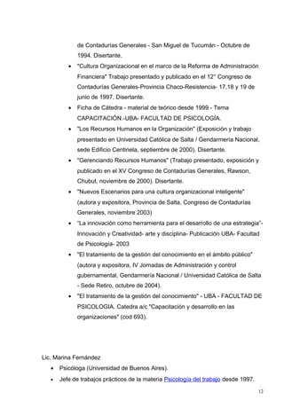 de Contadurías Generales - San Miguel de Tucumán - Octubre de
              1994. Disertante.
          •   "Cultura Organizacional en el marco de la Reforma de Administración
              Financiera" Trabajo presentado y publicado en el 12° Congreso de
              Contadurías Generales-Provincia Chaco-Resistencia- 17,18 y 19 de
              junio de 1997. Disertante.
          •   Ficha de Cátedra - material de teórico desde 1999 - Tema
              CAPACITACIÓN.-UBA- FACULTAD DE PSICOLOGÍA.
          •   "Los Recursos Humanos en la Organización" (Exposición y trabajo
              presentado en Universidad Católica de Salta / Gendarmería Nacional,
              sede Edificio Centinela, septiembre de 2000). Disertante.
          •   "Gerenciando Recursos Humanos" (Trabajo presentado, exposición y
              publicado en el XV Congreso de Contadurías Generales, Rawson,
              Chubut, noviembre de 2000). Disertante.
          •   "Nuevos Escenarios para una cultura organizacional inteligente"
              (autora y expositora, Provincia de Salta, Congreso de Contadurías
              Generales, noviembre 2003)
          •   “La innovación como herramienta para el desarrollo de una estrategia”-
              Innovación y Creatividad- arte y disciplina- Publicación UBA- Facultad
              de Psicología- 2003
          •   "El tratamiento de la gestión del conocimiento en el ámbito público"
              (autora y expositora, IV Jornadas de Administración y control
              gubernamental, Gendarmería Nacional / Universidad Católica de Salta
              - Sede Retiro, octubre de 2004).
          •   "El tratamiento de la gestión del conocimiento" - UBA - FACULTAD DE
              PSICOLOGIA. Catedra a/c "Capacitación y desarrollo en las
              organizaciones" (cod 693).




Lic. Marina Fernández
   •   Psicóloga (Universidad de Buenos Aires).
   •   Jefe de trabajos prácticos de la materia Psicología del trabajo desde 1997.
                                                                                     12
 