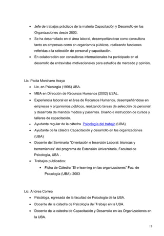 •   Jefe de trabajos prácticos de la materia Capacitación y Desarrollo en las
       Organizaciones desde 2003.
   •   Se ha desarrollado en el área laboral, desempeñándose como consultora
       tanto en empresas como en organismos públicos, realizando funciones
       referidas a la selección de personal y capacitación.
   •   En colaboración con consultoras internacionales ha participado en el
       desarrollo de entrevistas motivacionales para estudios de mercado y opinión.




Lic. Paola Montivero Araya
   •   Lic. en Psicología (1996) UBA.
   •   MBA en Dirección de Recursos Humanos (2002) USAL.
   •   Experiencia laboral en el área de Recursos Humanos, desempeñándose en
       empresas y organismos públicos, realizando tareas de selección de personal
       y desarrollo de mandos medios y pasantes. Diseño e instrucción de cursos y
       talleres de capacitación.
   •   Ayudante regular de la cátedra Psicología del trabajo (UBA)
   •   Ayudante de la cátedra Capacitación y desarrollo en las organizaciones
       (UBA)
   •   Docente del Seminario "Orientación e Inserción Laboral: técnicas y
       herramientas" del programa de Extensión Universitaria, Facultad de
       Psicología, UBA .
   •   Trabajos publicados:
          •    Ficha de Cátedra “El e-learning en las organizaciones” Fac. de
               Psicología (UBA), 2003




Lic. Andrea Correa
   •   Psicóloga, egresada de la facultad de Psicología de la UBA.
   •   Docente de la cátedra de Psicología del Trabajo en la UBA.
   •   Docente de la cátedra de Capacitación y Desarrollo en las Organizaciones en
       la UBA.

                                                                                   13
 