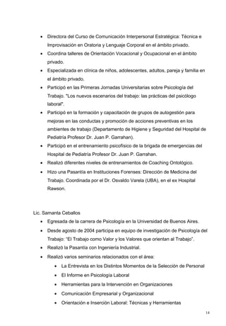 •   Directora del Curso de Comunicación Interpersonal Estratégica: Técnica e
       Improvisación en Oratoria y Lenguaje Corporal en el ámbito privado.
   •   Coordina talleres de Orientación Vocacional y Ocupacional en el ámbito
       privado.
   •   Especializada en clínica de niños, adolescentes, adultos, pareja y familia en
       el ámbito privado.
   •   Participó en las Primeras Jornadas Universitarias sobre Psicología del
       Trabajo. "Los nuevos escenarios del trabajo: las prácticas del psicólogo
       laboral".
   •   Participó en la formación y capacitación de grupos de autogestión para
       mejoras en las conductas y promoción de acciones preventivas en los
       ambientes de trabajo (Departamento de Higiene y Seguridad del Hospital de
       Pediatría Profesor Dr. Juan P. Garrahan).
   •   Participó en el entrenamiento psicofísico de la brigada de emergencias del
       Hospital de Pediatría Profesor Dr. Juan P. Garrahan.
   •   Realizó diferentes niveles de entrenamientos de Coaching Ontológico.
   •   Hizo una Pasantía en Instituciones Forenses: Dirección de Medicina del
       Trabajo. Coordinada por el Dr. Osvaldo Varela (UBA), en el ex Hospital
       Rawson.




Lic. Samanta Ceballos
   •   Egresada de la carrera de Psicología en la Universidad de Buenos Aires.
   •   Desde agosto de 2004 participa en equipo de investigación de Psicología del
       Trabajo: “El Trabajo como Valor y los Valores que orientan al Trabajo”.
   •   Realizó la Pasantía con Ingeniería Industrial.
   •   Realizó varios seminarios relacionados con el área:
          •   La Entrevista en los Distintos Momentos de la Selección de Personal
          •   El Informe en Psicología Laboral
          •   Herramientas para la Intervención en Organizaciones
          •   Comunicación Empresarial y Organizacional
          •   Orientación e Inserción Laboral: Técnicas y Herramientas

                                                                                       14
 