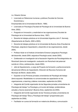 Lic. Roberto Gómez
   Licenciado en Relaciones humanas y públicas (Facultad de Ciencias
    Económicas y
Empresariales de la Universidad de Morón, 1988).
   Licenciado en Psicología (Facultad de Psicología de la Universidad de Buenos
Aires, 2002).
   Posgrado en Innovación y creatividad en las organizaciones (Facultad de
Psicología de la Universidad de Buenos Aires, 1997).
   Docente de trabajos prácticos en la Universidad Argentina John F. Kennedy
(Departamento de Diseño, 2000 a 2003).
   Docente de trabajos prácticos en la Universidad de Buenos Aires (Facultad de
Psicología, asignatura Capacitación y desarrollo en las organizaciones, desde
2004).
   Profesor titular en el Instituto Universitario Emerson (asignatura Psicología
del desarrollo, desde 2004; asignatura Psicología social, desde 2005).
   Colaborador en investigación de la Asociación Argentina de Psicodiagnóstico de
Rorschach (tema de investigación: evaluación con Rorschach del potencial
suicida en niños y adolescentes, desde 2002).
   Jefe de Departamento, a cargo del Proyecto de formación y perfeccionamiento
del personal (Oficina de Capacitación, Dirección de Recursos Humanos del
Municipio de Morón, desde 2003).
   Expositor en las Primeras jornadas universitarias de Psicología del trabajo
(tema expuesto: Modalidades no convencionales de capacitación en las
organizaciones, e-learning y talleres vivenciales, septiembre de 2004).
   Integrante del Comité organizador de las Segundas jornadas universitarias de
Psicología del trabajo "La Psicología y el mundo del trabajo: problemáticas
actuales y futuros escenarios" (Buenos Aires, septiembre de 2005).
   Integrante del Comité organizador de las Terceras jornadas universitarias de
Psicología del trabajo "Ética y Psicología del trabajo" (programadas para
septiembre de 2006).
   Facilitador en cursos de formación en materia de ofimática y comunicación


                                                                                    15
 