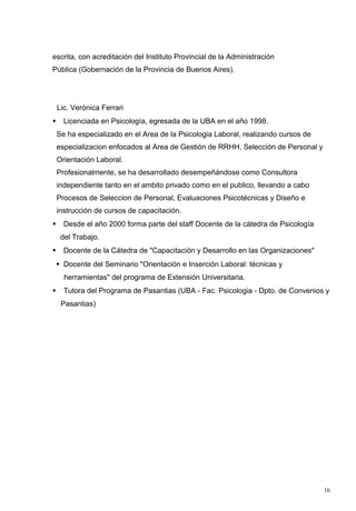 escrita, con acreditación del Instituto Provincial de la Administración
Pública (Gobernación de la Provincia de Buenos Aires).




    Lic. Verónica Ferrari
     Licenciada en Psicología, egresada de la UBA en el año 1998.
    Se ha especializado en el Area de la Psicologia Laboral, realizando cursos de
    especializacion enfocados al Area de Gestión de RRHH, Selección de Personal y
    Orientación Laboral.
    Profesionalmente, se ha desarrollado desempeñándose como Consultora
    independiente tanto en el ambito privado como en el publico, llevando a cabo
    Procesos de Seleccion de Personal, Evaluaciones Psicotécnicas y Diseño e
    instrucción de cursos de capacitación.
     Desde el año 2000 forma parte del staff Docente de la cátedra de Psicología
     del Trabajo.
     Docente de la Cátedra de "Capacitación y Desarrollo en las Organizaciones"
     Docente del Seminario "Orientación e Inserción Laboral: técnicas y
      herramientas" del programa de Extensión Universitaria.
     Tutora del Programa de Pasantias (UBA - Fac. Psicologia - Dpto. de Convenios y
     Pasantias)




                                                                                    16
 