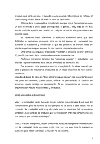 creativo, cuál será ese acto, ni cuándo o cómo ocurrirá. Otra manera es reforzar el
brainstorming usado desde 1930 en la toma de decisiones.
      El tema de la creatividad fue considerado siempre por el Romanticismo como
un don reservado a unos pocos privilegiados, o genios.... Hoy todo se ve más
simple; cualquiera puede ser creativo en cualquier momento, sin gran esfuerzo en
algunos casos.
      Es necesario crear incentivos: la sabiduría tradicional decía que esto
debilitaba la motivación intrínseca, pero no es así porque se          comprobó que
aumenta la autoestima y contribuyen a que las personas se sientan libres de
intentar experimentos para los que, de otra manera, carecerían de medios.
      Otra forma es enriquecer el contexto. “Fertilizar el ambiente laboral”, entre un
60 y un 70 por ciento de la creatividad emana del entorno laboral.
      Podemos mencionar también las “iniciativas propias” y actividades “no
oficiales”; aprovechamiento de lo casual; diversidad de estímulos, etc.
      Por supuesto, nada garantiza siempre el surgimiento de ideas innovadoras,
pero el proceso de impulsar la creatividad de un modo sistémico da muy buenos
resultados.
Citando a Edward de Bono en “ Seis sombreros para pensar” nos recuerda “Si usted
–se pone- un sombrero, puede centrar, enfocar el pensamiento. Si “cambia” de
sombrero puede redirigir su pensamiento. Si su pensamiento se precisa, su
argumentación resulta más centrada y productiva.


Cinco Mitos sobre la Creatividad:


Mito 1: la creatividad existe fuera del tiempo y de las circunstancias. Es el ideal del
Romanticismo, pero la mayoría de los ejemplos no se ajusta a este patrón. Por el
contrario, “la creatividad está muy vinculada con los dominios del pensamiento
simbólico”. Los cambios se producen por la “interacción entre los pensamientos de
una persona y el contexto sociológico”.


Mito 2: A mayor inteligencia, mayor creatividad. Falso: la inteligencia se correlaciona
con la creatividad hasta un cierto punto. Una vez que uno tiene la inteligencia
suficiente para hacer su trabajo, la relación no se sostiene.


                                                                                      4
 