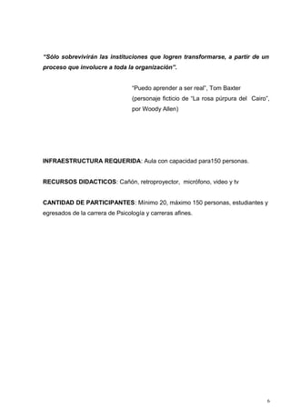 “Sólo sobrevivirán las instituciones que logren transformarse, a partir de un
proceso que involucre a toda la organización”.


                                 “Puedo aprender a ser real”, Tom Baxter
                                 (personaje ficticio de “La rosa púrpura del Cairo”,
                                 por Woody Allen)




INFRAESTRUCTURA REQUERIDA: Aula con capacidad para150 personas.


RECURSOS DIDACTICOS: Cañón, retroproyector, micrófono, video y tv


CANTIDAD DE PARTICIPANTES: Mínimo 20, máximo 150 personas, estudiantes y
egresados de la carrera de Psicología y carreras afines.




                                                                                   6
 