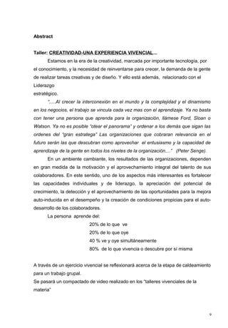 Abstract


Taller: CREATIVIDAD-UNA EXPERIENCIA VIVENCIAL...
      Estamos en la era de la creatividad, marcada por importante tecnología, por
el conocimiento, y la necesidad de reinventarse para crecer, la demanda de la gente
de realizar tareas creativas y de diseño. Y ello está además, relacionado con el
Liderazgo
estratégico.
      “.....Al crecer la interconexión en el mundo y la complejidad y el dinamismo
en los negocios, el trabajo se vincula cada vez mas con el aprendizaje. Ya no basta
con tener una persona que aprenda para la organización, llámese Ford, Sloan o
Watson. Ya no es posible “otear el panorama” y ordenar a los demás que sigan las
ordenes del “gran estratega” Las organizaciones que cobraran relevancia en el
futuro serán las que descubran como aprovechar el entusiasmo y la capacidad de
aprendizaje de la gente en todos los niveles de la organización....” (Peter Senge).
      En un ambiente cambiante, los resultados de las organizaciones, dependen
en gran medida de la motivación y el aprovechamiento integral del talento de sus
colaboradores. En este sentido, uno de los aspectos más interesantes es fortalecer
las capacidades individuales y de liderazgo, la apreciación del potencial de
crecimiento, la detección y el aprovechamiento de las oportunidades para la mejora
auto-inducida en el desempeño y la creación de condiciones propicias para el auto-
desarrollo de los colaboradores.
      La persona aprende del:
                          20% de lo que ve
                          20% de lo que oye
                          40 % ve y oye simultáneamente
                          80% de lo que vivencia o descubre por sí misma


A través de un ejercicio vivencial se reflexionará acerca de la etapa de caldeamiento
para un trabajo grupal.
Se pasará un compactado de video realizado en los “talleres vivenciales de la
materia”




                                                                                      9
 