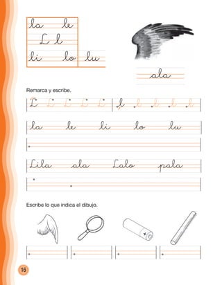 16
@lu@li @lo
@la @le
L @l
@la @le @li @lo @lu
Lila @ala Lalo @pala
@ala
@lL LLLL @l @l @l@l
Remarca y escribe.
Escribe lo que indica el dibujo.
cuadernoOk_SIN_ICONOS.indd 16 28-11-12 11:34
 