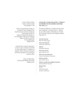 LENGUAJE Y COMUNICACIÓN 1º BÁSICO
Un proyecto de Empresa Editora
Zig-Zag S. A.
El material didáctico Cuaderno de Escritura,
para Lenguaje y Comunicación 1° Básico,
es una obra creada y diseñada por el Área
de Contenido Educativo de Empresa Editora
Zig-Zag S.A.
Gerente General
Ramón Olaciregui
Dirección Editorial
Mirta Jara Abarzúa
Edición
Elizabeth Quiroz
Dirección de Arte
Juan Neira Lorca
Dirección de Producción
Franco Giordano Chevasco
Diseño portada
Juan Neira Lorca
Diseño y producción páginas interiores
Pamela Buben Dreyer
Ilustraciones
Coré
Italo Ahumada
Archivo editorial
I.S.B.N.: 978-956-12-2543-5
1a
edición, noviembre de 2013
Nº de ejemplares: 77.700
© 2012 por Empresa Editora Zig-Zag, S.A.
Inscripción Nº xxxxxx. Santiago de Chile.
Derechos exclusivos de edición reservados por
Empresa Editora Zig-Zag, S.A.
Editado por Empresa Editora Zig-Zag, S.A.
Los Conquistadores 1700. Piso 10. Providencia.
Teléfono: 810 7400. Fax: 810 7455.
Email: zigzag@zigzag.cl
Santiago de Chile.
El presente libro no puede ser reproducido ni
en todo ni en parte, ni archivado ni transmitido
por ningún medio mecánico, ni electrónico, de
grabación, CD-Rom, fotocopia, microfilmación
u otra forma de reproducción, sin la autorización
escrita de su editor.
Impreso por RR Donnelley.
Antonio Escobar Williams 590. Cerrillos.
Santiago de Chile.
cuadernoOk_SIN_ICONOS.indd 2 28-11-12 11:34
 