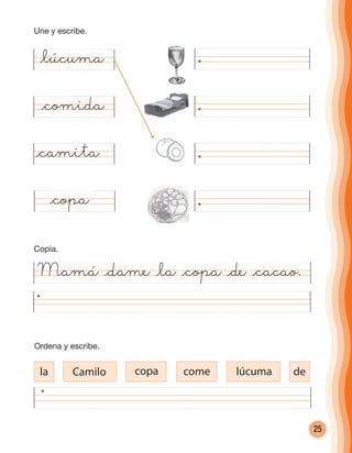 25
Mamá @dame @la @copa @de @cacao.
@lúcuma
@comida
@camita
@copa
la Camilo copa come lúcuma de
Ordena y escribe.
Copia.
Une y escribe.
cuadernoOk_SIN_ICONOS.indd 25 28-11-12 11:34
 