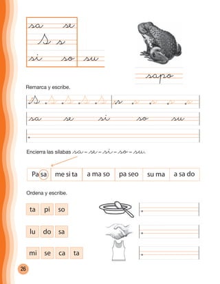 26
@su@so
@sa
S
@si@sa @se @so @su
@sapo
Encierra las sílabas @sa– @se– @si– @so– @su.
@s
@se
@si
ta pi so
lu do sa
mi se ca ta
Ordena y escribe.
Pa sa me si ta a ma so pa seo su ma a sa do
S @sS S S S @s @s @s @s
Remarca y escribe.
cuadernoOk_SIN_ICONOS.indd 26 28-11-12 11:34
 